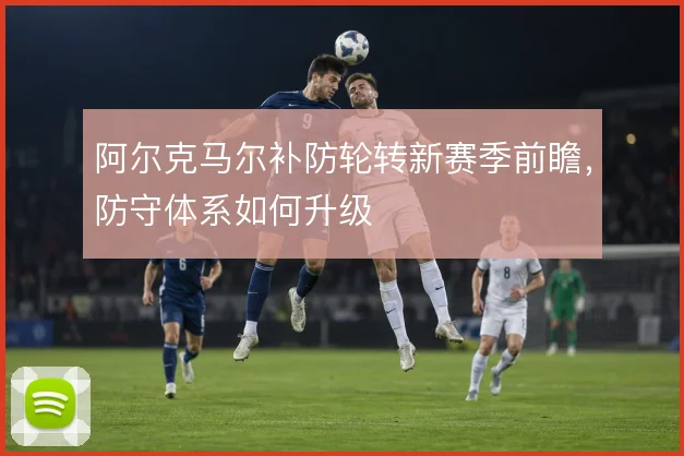 阿尔克马尔补防轮转新赛季前瞻，防守体系如何升级