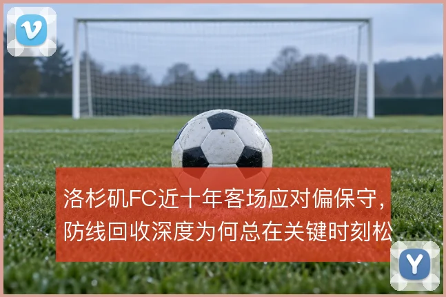 洛杉矶FC近十年客场应对偏保守,防线回收深度为何总在关键时刻松动