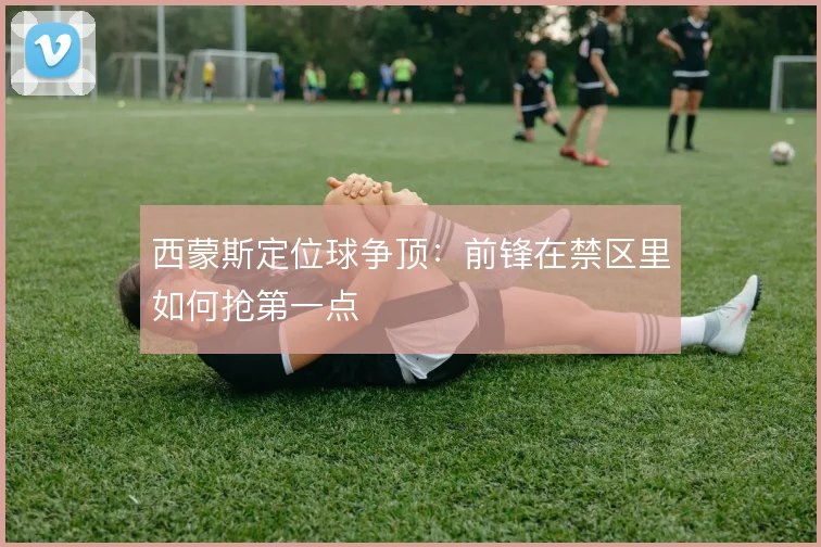 西蒙斯定位球争顶：前锋在禁区里如何抢第一点