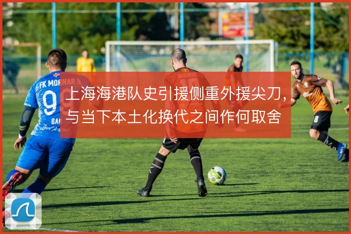 上海海港队史引援侧重外援尖刀，与当下本土化换代之间作何取舍