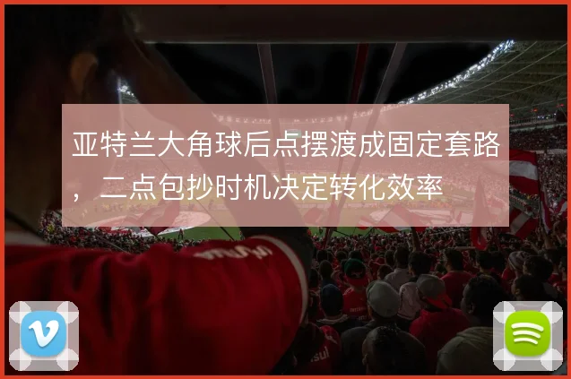 亚特兰大角球后点摆渡成固定套路，二点包抄时机决定转化效率