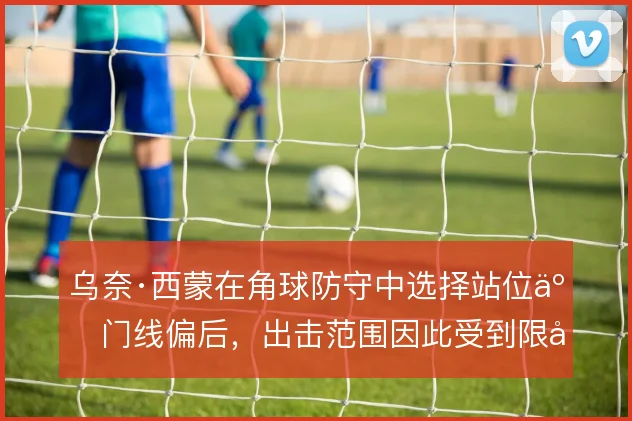 乌奈·西蒙在角球防守中选择站位于门线偏后，出击范围因此受到限制