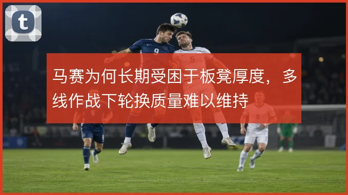 马赛为何长期受困于板凳厚度，多线作战下轮换质量难以维持
