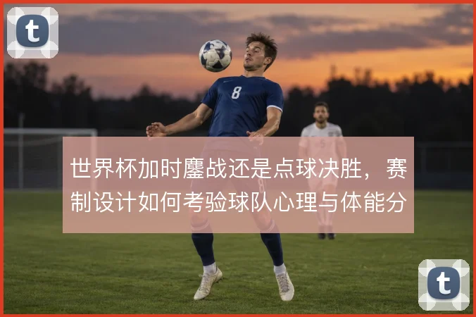 世界杯加时鏖战还是点球决胜，赛制设计如何考验球队心理与体能分配