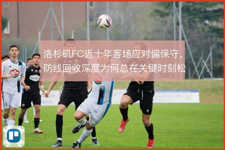 洛杉矶FC近十年客场应对偏保守,防线回收深度为何总在关键时刻松动