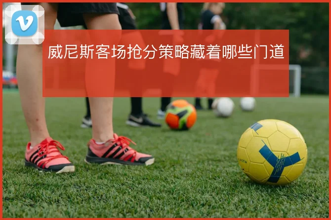 威尼斯客场抢分策略藏着哪些门道
