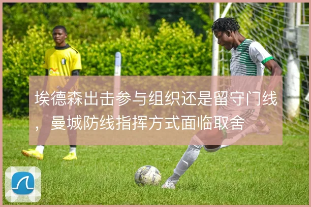 埃德森出击参与组织还是留守门线,曼城防线指挥方式面临取舍