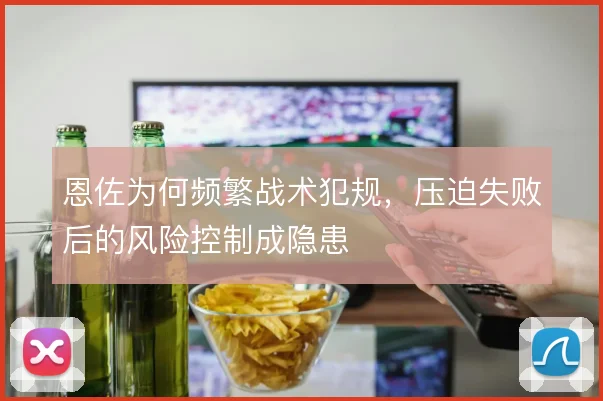 恩佐为何频繁战术犯规，压迫失败后的风险控制成隐患