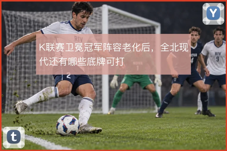 K联赛卫冕冠军阵容老化后，全北现代还有哪些底牌可打