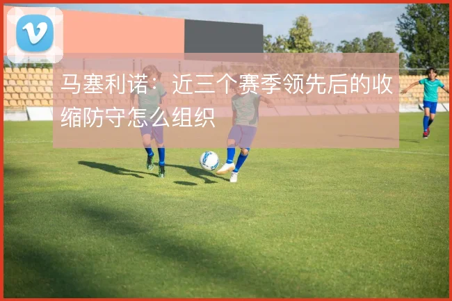 马塞利诺：近三个赛季领先后的收缩防守怎么组织