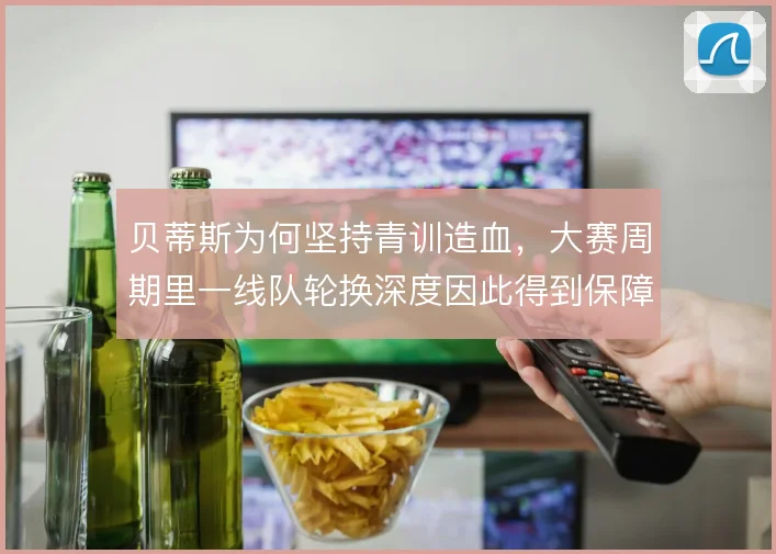 贝蒂斯为何坚持青训造血，大赛周期里一线队轮换深度因此得到保障