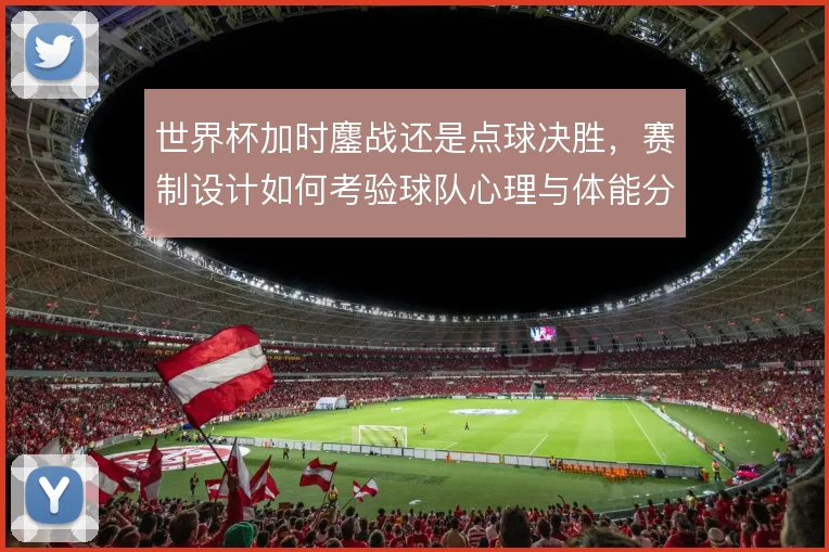 世界杯加时鏖战还是点球决胜，赛制设计如何考验球队心理与体能分配